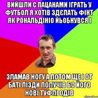 вийшли с пацанами іграть у футбол я хотів здєлать фінт як рональдініо йьобнувся і зламав ногу а потом ще і от баті пізди получів бо його нові туфлі одів