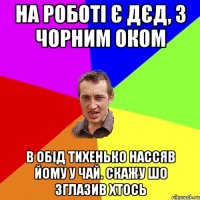 на роботі є дєд, з чорним оком в обід тихенько нассяв йому у чай. скажу шо зглазив хтось