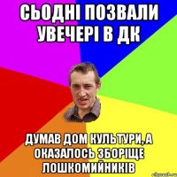 сьодні позвали увечері в дк думав дом культури, а оказалось зборіще лошкомийників