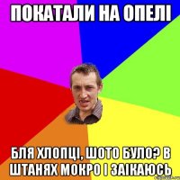 покатали на опелі бля хлопці, шото було? в штанях мокро і заікаюсь