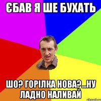 єбав я ше бухать шо? горілка нова?...ну ладно наливай