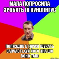 мала попросила зробить їй кунiлiнгус попиздив в гараж шукать запчастi.хуй його зна шо воно таке