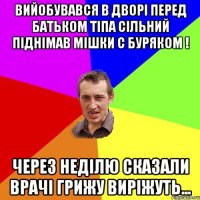 вийобувався в дворі перед батьком тіпа сільний піднімав мішки с буряком ! через неділю сказали врачі грижу виріжуть...