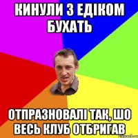 кинули з едіком бухать отпразновалі так, шо весь клуб отбригав