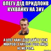 олегу дід придлоив кухвайку на зиу а олег каже діду дайте туси махрові з начосо шоб яйця не мерзли.