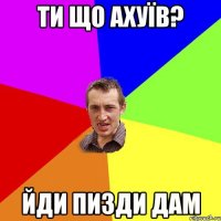 ти що ахуїв? йди пизди дам