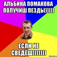 альбина помакова получиш пезды))))) если не сведёш)))))))