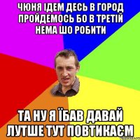 чюня ідем десь в город пройдемось бо в третій нема шо робити та ну я їбав давай лутше тут повтикаєм