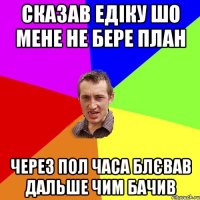 сказав едіку шо мене не бере план через пол часа блєвав дальше чим бачив