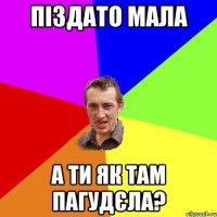 піздато мала а ти як там пагудєла?