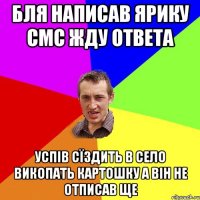 бля написав ярику смс жду ответа успів сїздить в село викопать картошку а він не отписав ще