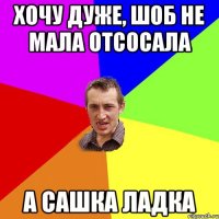 хочу дуже, шоб не мала отсосала а сашка ладка