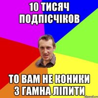 10 тисяч подпісчіков то вам не коники з гамна ліпити