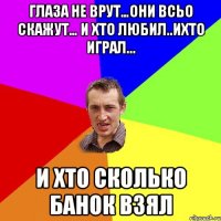 глаза не врут…они всьо скажут… и хто любил..ихто играл... и хто сколько банок взял