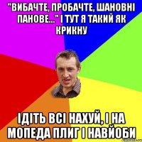 "вибачте, пробачте, шановні панове..." і тут я такий як крикну ідіть всі нахуй, і на мопеда плиг і навйоби