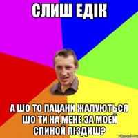 слиш едік а шо то пацани жалуються шо ти на мене за моей спиной піздиш?