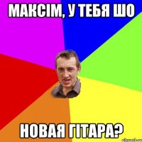 максім, у тебя шо новая гітара?