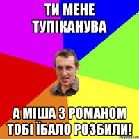 ти мене тупіканува а міша з романом тобі їбало розбили!