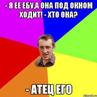 - я ее ебу,а она под окном ходит! - хто она? - атец его