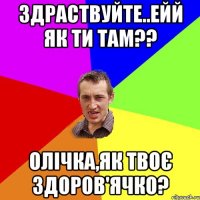 здраствуйте..ейй як ти там?? олічка,як твоє здоров'ячко?