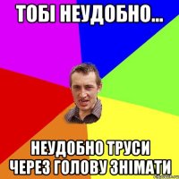 тобі неудобно... неудобно труси через голову знімати