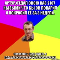 артур,отдал свою ваз 2107 кызыми,что бы он поварил и покрасил её за 3 недели. оказалось надо ждать 3 года.аахаххахахахахахаахаххахахахаха