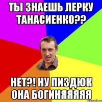 ты знаешь лерку танасиенко?? нет?! ну пиздюк она богиняяяяя