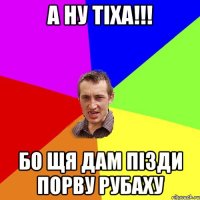 а ну тіха!!! бо щя дам пізди порву рубаху