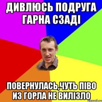 дивлюсь подруга гарна сзаді повернулась,чуть піво из горла не вилізло