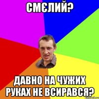 смєлий? давно на чужих руках не всирався?