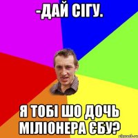 -дай сігу. я тобі шо дочь міліонера єбу?