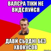 валєра тіки не видєлуйся давй сьодні без хвокусов