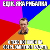 едік, яка рибалка с тебе всі жаби на озері, сміятися будуть