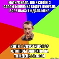 мати узнала, шо я слоїкі з салом, міняю на водку. винесла все з льоху і ждала мене. коли я спустився за слоіком закрила на тиждень в льосі