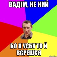 вадім, не ний бо я уєбу то й всрешся