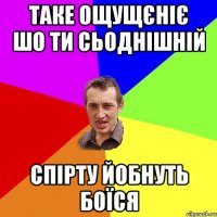 таке ощущєніє шо ти сьоднішній спірту йобнуть боїся