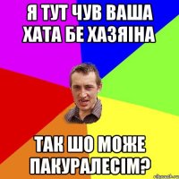 я тут чув ваша хата бе хазяіна так шо може пакуралесім?