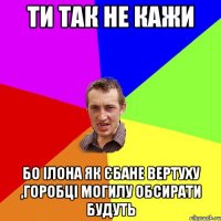 ти так не кажи бо ілона як єбане вертуху ,горобці могилу обсирати будуть