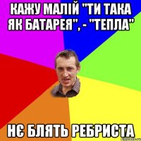 кажу малій "ти така як батарея", - "тепла" нє блять ребриста