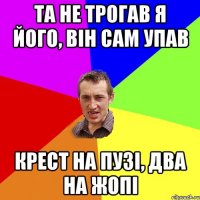 та не трогав я його, він сам упав крест на пузі, два на жопі