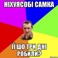 ніхуясобі самка її шо три дні робили?