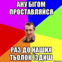 ану бігом проставляйся раз до наших тьолок їздиш