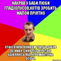 накрав у баби люби гладіолусов,хотів зробить малой пріятно отфігачила віником так,шо забув де живу. сижу під фірктою удівляюсь яка не романтічна особа.