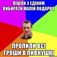 пішли з едіком вибирати малій подарка пропили всі гроши в пивнушкі