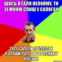 шось я галя непойму, ти зі мною спиш у сапогах толі сапоги пріліплі к п'яткам, толі ти у грязних у носках