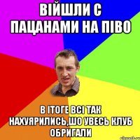 війшли с пацанами на піво в ітоге всі так нахуярились,шо увесь клуб обригали