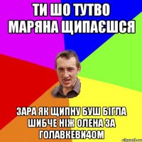 ти шо тутво маряна щипаєшся зара як щипну буш бігла шибче ніж олена за голавкеви4ом