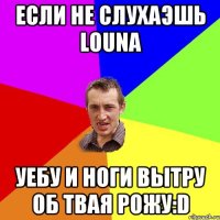 если не слухаэшь louna уебу и ноги вытру об твая рожу:d