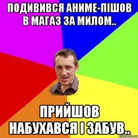 подивився аниме-пішов в магаз за милом.. прийшов набухався і забув..