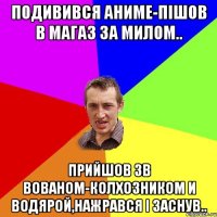 подивився аниме-пішов в магаз за милом.. прийшов зв вованом-колхозником и водярой,нажрався і заснув..